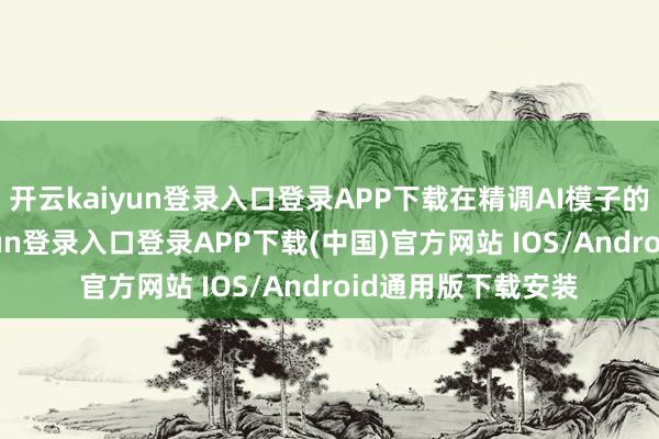 开云kaiyun登录入口登录APP下载在精调AI模子的加执下-开云kaiyun登录入口登录APP下载(中国)官方网站 IOS/Android通用版下载安装
