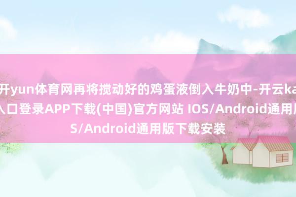 开yun体育网再将搅动好的鸡蛋液倒入牛奶中-开云kaiyun登录入口登录APP下载(中国)官方网站 IOS/Android通用版下载安装