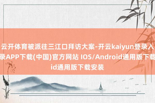 云开体育被派往三江口拜访大案-开云kaiyun登录入口登录APP下载(中国)官方网站 IOS/Android通用版下载安装