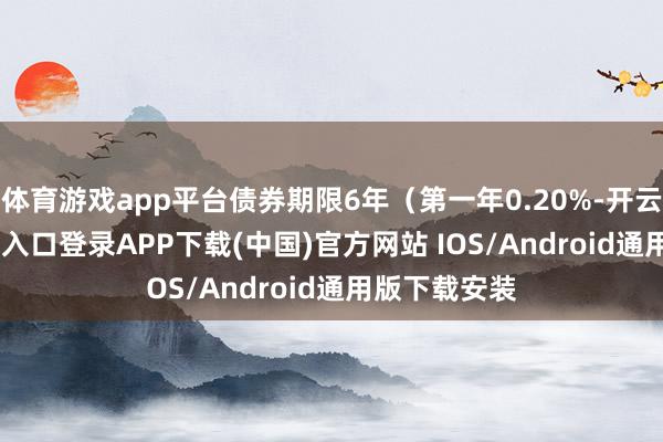 体育游戏app平台债券期限6年（第一年0.20%-开云kaiyun登录入口登录APP下载(中国)官方网站 IOS/Android通用版下载安装