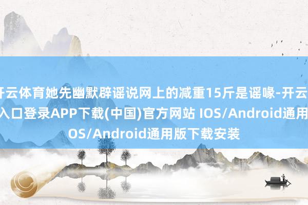 开云体育她先幽默辟谣说网上的减重15斤是谣喙-开云kaiyun登录入口登录APP下载(中国)官方网站 IOS/Android通用版下载安装