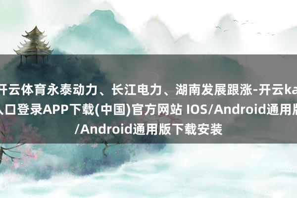 开云体育永泰动力、长江电力、湖南发展跟涨-开云kaiyun登录入口登录APP下载(中国)官方网站 IOS/Android通用版下载安装