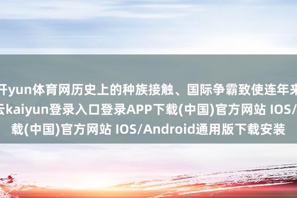 开yun体育网历史上的种族接触、国际争霸致使连年来的身份政事等-开云kaiyun登录入口登录APP下载(中国)官方网站 IOS/Android通用版下载安装