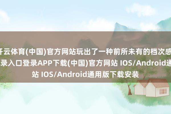 开云体育(中国)官方网站玩出了一种前所未有的档次感-开云kaiyun登录入口登录APP下载(中国)官方网站 IOS/Android通用版下载安装