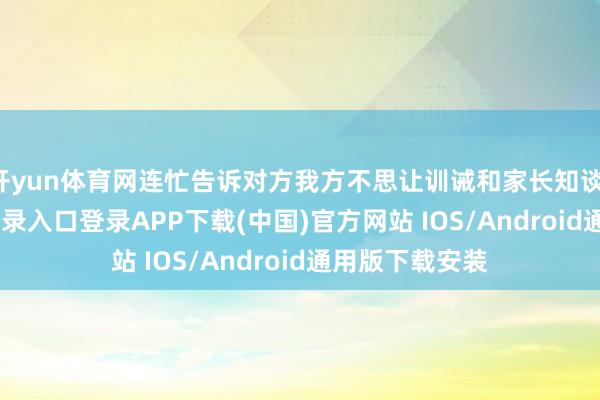 开yun体育网连忙告诉对方我方不思让训诫和家长知谈-开云kaiyun登录入口登录APP下载(中国)官方网站 IOS/Android通用版下载安装