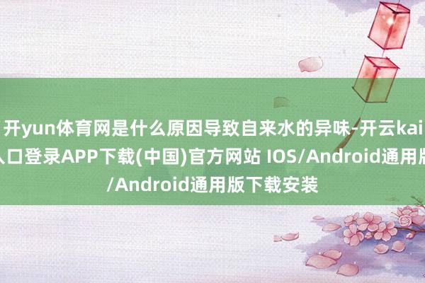 开yun体育网是什么原因导致自来水的异味-开云kaiyun登录入口登录APP下载(中国)官方网站 IOS/Android通用版下载安装