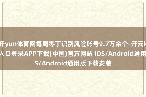 开yun体育网每周零丁识别风险账号9.7万余个-开云kaiyun登录入口登录APP下载(中国)官方网站 IOS/Android通用版下载安装